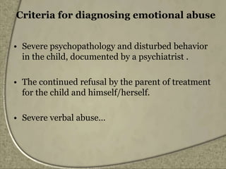 Criteria for diagnosing emotional abuse
• Severe psychopathology and disturbed behavior
in the child, documented by a psychiatrist .
• The continued refusal by the parent of treatment
for the child and himself/herself.
• Severe verbal abuse…
 