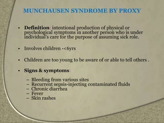 MUNCHAUSEN SYNDROME BY PROXY
• Definition: intentional production of physical or
psychological symptoms in another person who is under
individual’s care for the purpose of assuming sick role.
• Involves children -<6yrs
• Children are too young to be aware of or able to tell others .
• Signs & symptoms:
– Bleeding from various sites
– Recurrent sepsis-injecting contaminated fluids
– Chronic diarrhea
– Fever
– Skin rashes
 