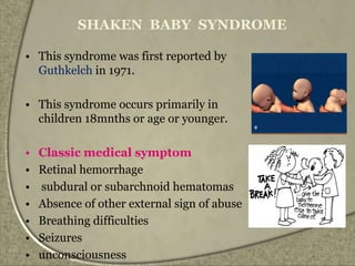 SHAKEN BABY SYNDROME
• This syndrome was first reported by
Guthkelch in 1971.
• This syndrome occurs primarily in
children 18mnths or age or younger.
• Classic medical symptom
• Retinal hemorrhage
• subdural or subarchnoid hematomas
• Absence of other external sign of abuse
• Breathing difficulties
• Seizures
• unconsciousness
 