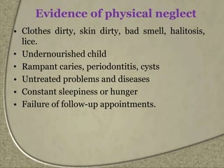 Evidence of physical neglect
• Clothes dirty, skin dirty, bad smell, halitosis,
lice.
• Undernourished child
• Rampant caries, periodontitis, cysts
• Untreated problems and diseases
• Constant sleepiness or hunger
• Failure of follow-up appointments.
 