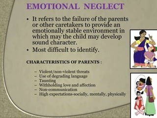 EMOTIONAL NEGLECT
• It refers to the failure of the parents
or other caretakers to provide an
emotionally stable environment in
which may the child may develop
sound character.
• Most difficult to identify.
CHARACTERISTICS OF PARENTS :
– Violent/non-violent threats
– Use of degrading language
– Taunting
– Withholding love and affection
– Non-communication
– High expectations-socially, mentally, physically
 