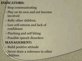 INDICATORS:
– Stop communicating
– Play on its own and not become
involved
– Bully other children.
– Low self-esteem and lack of
confidence
– Pinching and self biting
– Possible speech disorders
MANAGEMENT:
– Build positive attitude
– Never draw a reference to other
children
 