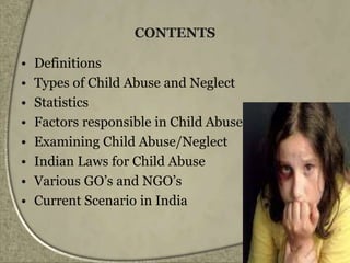 CONTENTS
• Definitions
• Types of Child Abuse and Neglect
• Statistics
• Factors responsible in Child Abuse
• Examining Child Abuse/Neglect
• Indian Laws for Child Abuse
• Various GO’s and NGO’s
• Current Scenario in India
 