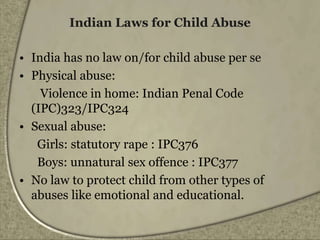 Indian Laws for Child Abuse
• India has no law on/for child abuse per se
• Physical abuse:
Violence in home: Indian Penal Code
(IPC)323/IPC324
• Sexual abuse:
Girls: statutory rape : IPC376
Boys: unnatural sex offence : IPC377
• No law to protect child from other types of
abuses like emotional and educational.
 