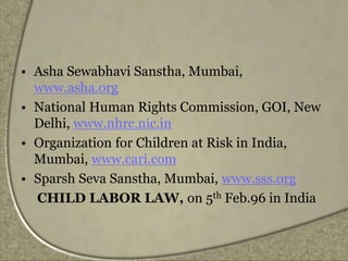 • Asha Sewabhavi Sanstha, Mumbai,
www.asha.org
• National Human Rights Commission, GOI, New
Delhi, www.nhrc.nic.in
• Organization for Children at Risk in India,
Mumbai, www.cari.com
• Sparsh Seva Sanstha, Mumbai, www.sss.org
CHILD LABOR LAW, on 5th Feb.96 in India
 