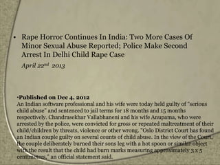 • Rape Horror Continues In India: Two More Cases Of
Minor Sexual Abuse Reported; Police Make Second
Arrest In Delhi Child Rape Case
April 22nd 2013
•Published on Dec 4, 2012
An Indian software professional and his wife were today held guilty of "serious
child abuse" and sentenced to jail terms for 18 months and 15 months
respectively. Chandrasekhar Vallabhaneni and his wife Anupama, who were
arrested by the police, were convicted for gross or repeated maltreatment of their
child/children by threats, violence or other wrong. "Oslo District Court has found
an Indian couple guilty on several counts of child abuse. In the view of the Court,
the couple deliberately burned their sons leg with a hot spoon or similar object
with the result that the child had burn marks measuring approximately 3 x 5
centimetres," an official statement said.
 