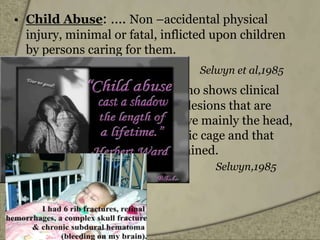 • Child Abuse: …. Non –accidental physical
injury, minimal or fatal, inflicted upon children
by persons caring for them.
Selwyn et al,1985
• Battered Baby: is a child who shows clinical
and radiographic evidence of lesions that are
frequently multiple and involve mainly the head,
soft tissue, long bones, thoracic cage and that
cannot be unequivocally explained.
Selwyn,1985
 