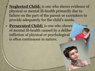 • Neglected Child: is one who shows evidence of
physical or mental ill-health primarily due to
failure on the part of the parent or caretakers to
provide adequately for the child’s needs.
• Persecuted Child: is one who shows evidence
of mental ill-health caused by a deliberate
infliction of physical or psychological injury that
is often continuous in nature.
 
