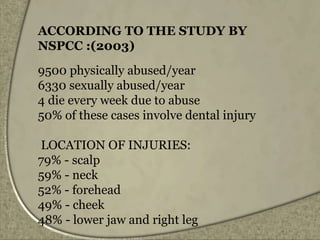 ACCORDING TO THE STUDY BY
NSPCC :(2003)
9500 physically abused/year
6330 sexually abused/year
4 die every week due to abuse
50% of these cases involve dental injury
LOCATION OF INJURIES:
79% - scalp
59% - neck
52% - forehead
49% - cheek
48% - lower jaw and right leg
 
