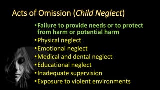 •Failure to provide needs or to protect
from harm or potential harm
•Physical neglect
•Emotional neglect
•Medical and dental neglect
•Educational neglect
•Inadequate supervision
•Exposure to violent environments
 