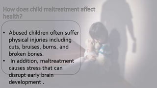 • Abused children often suffer
physical injuries including
cuts, bruises, burns, and
broken bones.
• In addition, maltreatment
causes stress that can
disrupt early brain
development .
 