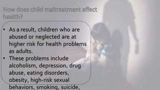 • As a result, children who are
abused or neglected are at
higher risk for health problems
as adults.
• These problems include
alcoholism, depression, drug
abuse, eating disorders,
obesity, high-risk sexual
behaviors, smoking, suicide,
 