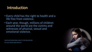 • Every child has the right to health and a
life free from violence.
• Each year, though, millions of children
around the world are the victims and
witnesses of physical, sexual and
emotional violence.
WHO & INTERNATIONAL SOCIETY FOR PREVENTION
OF CHILD ABUSE AND NEGLECT
 