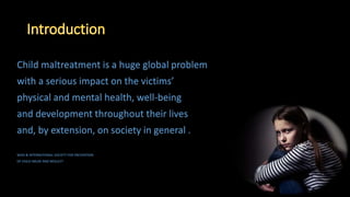 Child maltreatment is a huge global problem
with a serious impact on the victims’
physical and mental health, well-being
and development throughout their lives
and, by extension, on society in general .
WHO & INTERNATIONAL SOCIETY FOR PREVENTION
OF CHILD ABUSE AND NEGLECT
 