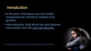 • In the past, child abuse was not readily
recognized and, therefore, tended to be
ignored.
• Internationally, child abuse has only become
more visible over the past two decades.
• Sari N, Büyükunal SNC. A study of the history of child abuse. Pediatr Surg Int 1991;6:401-6
 