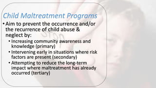 Child Maltreatment Programs
•Aim to prevent the occurrence and/or
the recurrence of child abuse &
neglect by:
• Increasing community awareness and
knowledge (primary)
• Intervening early in situations where risk
factors are present (secondary)
• Attempting to reduce the long-term
impact where maltreatment has already
occurred (tertiary)
 