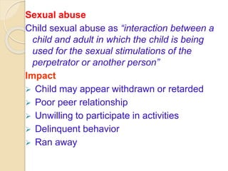 Sexual abuse
Child sexual abuse as “interaction between a
child and adult in which the child is being
used for the sexual stimulations of the
perpetrator or another person”
Impact
 Child may appear withdrawn or retarded
 Poor peer relationship
 Unwilling to participate in activities
 Delinquent behavior
 Ran away
 