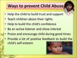• Help the child to build trust and support
• Teach children about their rights
• Help to build the child’s confidence
• Be an active listener and show interest
• Praise and encourage child during good times
• Provide a lot of positive feedback to build the
child’s self-esteem
Ways to prevent Child Abuse
 