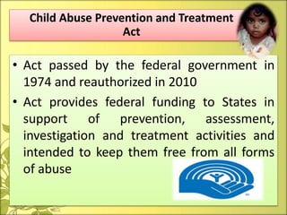 • Act passed by the federal government in
1974 and reauthorized in 2010
• Act provides federal funding to States in
support of prevention, assessment,
investigation and treatment activities and
intended to keep them free from all forms
of abuse
Child Abuse Prevention and Treatment
Act
 
