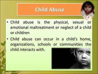 Child Abuse
• Child abuse is the physical, sexual or
emotional maltreatment or neglect of a child
or children
• Child abuse can occur in a child's home,
organizations, schools or communities the
child interacts with.
 