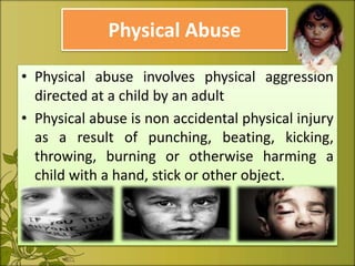 Physical Abuse
• Physical abuse involves physical aggression
directed at a child by an adult
• Physical abuse is non accidental physical injury
as a result of punching, beating, kicking,
throwing, burning or otherwise harming a
child with a hand, stick or other object.
 