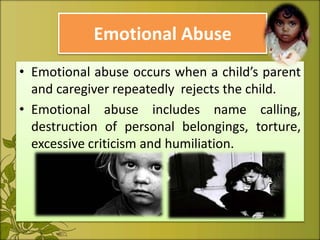 Emotional Abuse
• Emotional abuse occurs when a child’s parent
and caregiver repeatedly rejects the child.
• Emotional abuse includes name calling,
destruction of personal belongings, torture,
excessive criticism and humiliation.
 