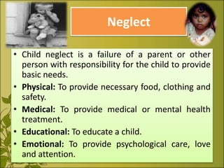 Neglect
• Child neglect is a failure of a parent or other
person with responsibility for the child to provide
basic needs.
• Physical: To provide necessary food, clothing and
safety.
• Medical: To provide medical or mental health
treatment.
• Educational: To educate a child.
• Emotional: To provide psychological care, love
and attention.
 