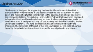Children Act 2004
Children act is designed for supporting the healthy life and care of the child. It
allows children to remain safe in the healthcare set up and assist them for their
quest and making helpful for contribution to the country. It also helps to achieve
the economic stability. This act deals with children's trust that have been equipped
independently of health and social care services. It also made provision funds; this
investment trust is designed to carry off the poverty and financial hardship felt by
underclass children's. This fund also reduces risk of crime carried out by the
children's. The limitation of this act is that the court cases for the child labour are
heard by the private bodies so there is no public investigation in procedures.
 
