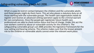 Safeguarding vulnerable groups Act 2006
SFGA's is pass to restrict contact between the children and the vulnerable adults
and those people might do them harm. This act also places a statutory duty on all
those working with the vulnerable groups. The health care organisation needs to
register and receive an advanced vetting operation apply to the criminal warrant
for non-compliances. Once the people get registered, future health care
professionals are able to check online status and free of charge. Under this act the
care workers control to abuse or vulnerable activity for the children's. The
safeguarding vulnerable group’s act 2006 provides the legislative framework for the
new vetting and bearing scheme. The scheme makes sure that the known present
risk to the children or vulnerable adults cannot enter the relevant work place.
 