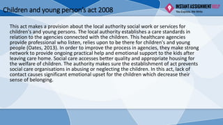 Children and young person’s act 2008
This act makes a provision about the local authority social work or services for
children's and young persons. The local authority establishes a care standards in
relation to the agencies connected with the children. This healthcare agencies
provide professional who listen, relies upon to be there for children's and young
people (Oates, 2013). In order to improve the process in agencies, they make strong
network to provide ongoing practical help and emotional support to the kids after
leaving care home. Social care accesses better quality and appropriate housing for
the welfare of children. The authority makes sure the establishment of act prevents
social care organisations in abusing or neglecting the children. In this act, lack of
contact causes significant emotional upset for the children which decrease their
sense of belonging.
 