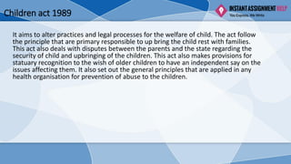 Children act 1989
It aims to alter practices and legal processes for the welfare of child. The act follow
the principle that are primary responsible to up bring the child rest with families.
This act also deals with disputes between the parents and the state regarding the
security of child and upbringing of the children. This act also makes provisions for
statuary recognition to the wish of older children to have an independent say on the
issues affecting them. It also set out the general principles that are applied in any
health organisation for prevention of abuse to the children.
 