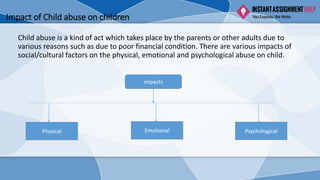 Impact of Child abuse on children
Child abuse is a kind of act which takes place by the parents or other adults due to
various reasons such as due to poor financial condition. There are various impacts of
social/cultural factors on the physical, emotional and psychological abuse on child.
impacts
Physical Emotional Psychological
 