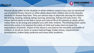 Physical
Physical abuse refers to the situation in which children sustains injury due to intentional
use of physical forces. Parents or other adults abuse their children due to the disorder,
disability or disease they have. They use various ways in physically abusing the children
like kicking, beating, shaking, biting, burning, poisoning, hitting and many more. The
reason behind abuse to the kids is social and cultural life of the parents or adults which
makes them to do wrong and unlawful acts with their children. The thinking which works
behind this action is to improve the habits of child and makes them to meet the
expectations of parents. Impact of this abuse is very bad on the mentality and health of
children. It results to minor or severe haemorrhage, broken bones, impaired brain
development, shaken baby syndrome and many other problems.
 