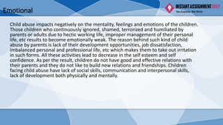 Emotional
Child abuse impacts negatively on the mentality, feelings and emotions of the children.
Those children who continuously ignored, shamed, terrorized and humiliated by
parents or adults due to hectic working life, improper management of their personal
life, etc results to become emotionally weak. The reason behind such kind of child
abuse by parents is lack of their development opportunities, job dissatisfaction,
imbalanced personal and professional life, etc which makes them to take out irritation
in such forms. All these activities lead to decrease in the self esteem and self
confidence. As per the result, children do not have good and effective relations with
their parents and they do not like to build new relations and friendships. Children
facing child abuse have lack of social skills, communication and interpersonal skills,
lack of development both physically and mentally.
 
