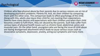 Psychological
Children who face physical abuse by their parents due to various reasons are at risk of
developing psychiatric problems. Parents hit, kick, etc their children by comparing
them with the other ones. This comparison leads to affect psychology of the child.
Along with this, adults also injure their child for not meeting their expectations.
Parents have many desires and expectations with their children and when their child
becomes unable to fulfil them, they are abused by the parents. Such kids suffer from
various types of physical health issues such as chronic head, abdominal, pelvic and
muscular pain. On the other hand, youngsters who are facing the issue of child abuse
are having disorganised attachment which leads to cause various issues such as
dissociative symptoms, depression, anxiety, acting out symptoms and many more.
 