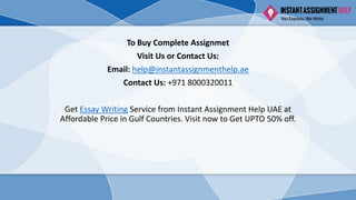 To Buy Complete Assignmet
Visit Us or Contact Us:
Email: help@instantassignmenthelp.ae
Contact Us: +971 8000320011
Get Essay Writing Service from Instant Assignment Help UAE at
Affordable Price in Gulf Countries. Visit now to Get UPTO 50% off.
 