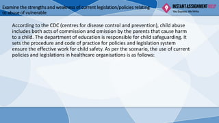 Examine the strengths and weakness of current legislation/policies relating
to abuse of vulnerable
According to the CDC (centres for disease control and prevention), child abuse
includes both acts of commission and omission by the parents that cause harm
to a child. The department of education is responsible for child safeguarding. It
sets the procedure and code of practice for policies and legislation system
ensure the effective work for child safety. As per the scenario, the use of current
policies and legislations in healthcare organisations is as follows:
 