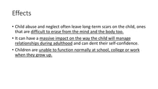 Effects
• Child abuse and neglect often leave long-term scars on the child, ones
that are difficult to erase from the mind and the body too.
• It can have a massive impact on the way the child will manage
relationships during adulthood and can dent their self-confidence.
• Children are unable to function normally at school, college or work
when they grow up.
 