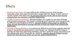 Effects
• Develop Trust Issues: It is very difficult for children to trust other people,
especially when their parents have been responsible for abuse. If one’s parents
can be trusted, who else can? An abused child may not be able to form strong
relationships nor maintain a healthy relationship.
• Unable to Express Emotions: Abused children are unable to vent their feelings
and emotions positively. This results in bottling up of emotions and may give way
to different psychological problems. Abused children often resort to alcohol or
drugs during adulthood to assuage the pain as they can suffer from anxiety and
depression.
• Feelings of Being Worthless: It is extremely difficult to overcome negative feelings
if one is constantly being berated or even beaten up. Abused children harbour
feelings of inferiority and being worthless and thus settle for lesser education and
low-paying jobs when they grow up. Similarly, sexually-abused children cannot
ignore the shamefulness of the act and the stigma attached to it.
 