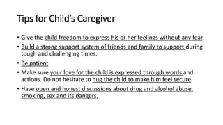 Tips for Child’s Caregiver
• Give the child freedom to express his or her feelings without any fear.
• Build a strong support system of friends and family to support during
tough and challenging times.
• Be patient.
• Make sure your love for the child is expressed through words and
actions. Do not hesitate to hug the child to make him feel secure.
• Have open and honest discussions about drug and alcohol abuse,
smoking, sex and its dangers.
 