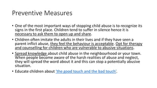Preventive Measures
• One of the most important ways of stopping child abuse is to recognize its
signs in the first place. Children tend to suffer in silence hence it is
necessary to ask them to open up and share.
• Children often imitate the adults in their lives and if they have seen a
parent inflict abuse, they feel the behaviour is acceptable. Opt for therapy
and counselling for children who are vulnerable to abusive situations.
• Spread knowledge about child abuse in the neighbourhood or your town.
When people become aware of the harsh realities of abuse and neglect,
they will spread the word about it and this can stop a potentially abusive
situation.
• Educate children about ‘the good touch and the bad touch’.
 
