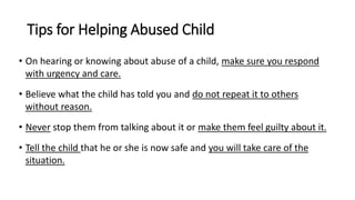 Tips for Helping Abused Child
• On hearing or knowing about abuse of a child, make sure you respond
with urgency and care.
• Believe what the child has told you and do not repeat it to others
without reason.
• Never stop them from talking about it or make them feel guilty about it.
• Tell the child that he or she is now safe and you will take care of the
situation.
 