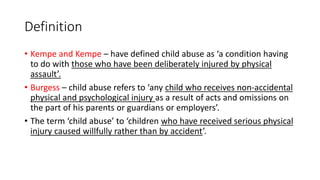 Definition
• Kempe and Kempe – have defined child abuse as ‘a condition having
to do with those who have been deliberately injured by physical
assault’.
• Burgess – child abuse refers to ‘any child who receives non-accidental
physical and psychological injury as a result of acts and omissions on
the part of his parents or guardians or employers’.
• The term ‘child abuse’ to ‘children who have received serious physical
injury caused willfully rather than by accident’.
 