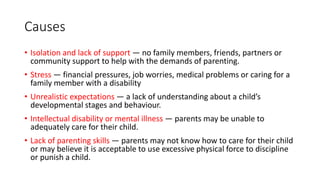 Causes
• Isolation and lack of support — no family members, friends, partners or
community support to help with the demands of parenting.
• Stress — financial pressures, job worries, medical problems or caring for a
family member with a disability
• Unrealistic expectations — a lack of understanding about a child’s
developmental stages and behaviour.
• Intellectual disability or mental illness — parents may be unable to
adequately care for their child.
• Lack of parenting skills — parents may not know how to care for their child
or may believe it is acceptable to use excessive physical force to discipline
or punish a child.
 