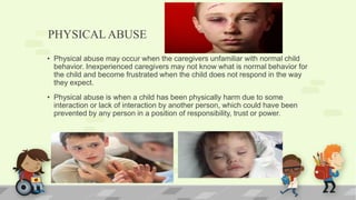 PHYSICALABUSE
• Physical abuse may occur when the caregivers unfamiliar with normal child
behavior. Inexperienced caregivers may not know what is normal behavior for
the child and become frustrated when the child does not respond in the way
they expect.
• Physical abuse is when a child has been physically harm due to some
interaction or lack of interaction by another person, which could have been
prevented by any person in a position of responsibility, trust or power.
 