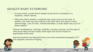 SHAKEN BABY SYNDROME
• It occurs when a small child is shaken by the arms or shoulders in a
repetitive, violent manner.
• When the child is shaken, a whiplash type injury occurs to the neck. In
addition, the child may have edema to the brain stem and retinal or brain
haemorrhage. Loss of vision, mental retardation, or even death may occur in
these children.
Clinical manifestations: Lethargy, irritability, vomiting, seizures, but this type of
child abuse does not have easily noted signs and can be missed on
examination of the child.
Internal symptoms are detected by the use of the computed tomography (CT)
and magnetic resonance imaging.
 