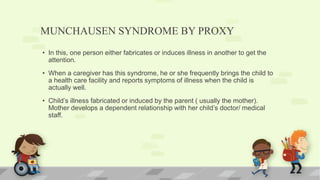 MUNCHAUSEN SYNDROME BY PROXY
• In this, one person either fabricates or induces illness in another to get the
attention.
• When a caregiver has this syndrome, he or she frequently brings the child to
a health care facility and reports symptoms of illness when the child is
actually well.
• Child’s illness fabricated or induced by the parent ( usually the mother).
Mother develops a dependent relationship with her child’s doctor/ medical
staff.
 