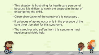 • This situation is frustrating for health care personnel
because it is difficult to catch the suspect in the act of
endangering the child.
• Close observation of the caregiver’s is necessary .
• If episodes of apnea occur only in the presence of the
care giver , be alert for this syndrome.
• The caregiver who suffers from this syndrome must
receive psychiatric help.
 