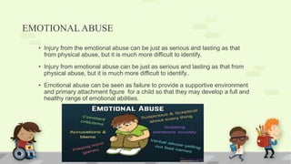 EMOTIONALABUSE
• Injury from the emotional abuse can be just as serious and lasting as that
from physical abuse, but it is much more difficult to identify.
• Injury from emotional abuse can be just as serious and lasting as that from
physical abuse, but it is much more difficult to identify..
• Emotional abuse can be seen as failure to provide a supportive environment
and primary attachment figure for a child so that they may develop a full and
healthy range of emotional abilities.
 