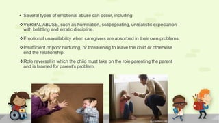 • Several types of emotional abuse can occur, including:
VERBAL ABUSE, such as humiliation, scapegoating, unrealistic expectation
with belittling and erratic discipline.
Emotional unavailability when caregivers are absorbed in their own problems.
Insufficient or poor nurturing, or threatening to leave the child or otherwise
end the relationship.
Role reversal in which the child must take on the role parenting the parent
and is blamed for parent’s problem.
 